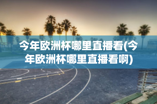 今年欧洲杯哪里直播看(今年欧洲杯哪里直播看啊)