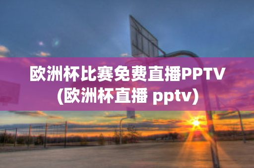 欧洲杯比赛免费直播PPTV(欧洲杯直播 pptv)