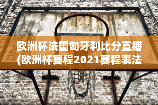 欧洲杯法国匈牙利比分直播(欧洲杯赛程2021赛程表法国对匈牙利)