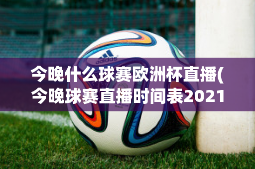 今晚什么球赛欧洲杯直播(今晚球赛直播时间表2021欧洲杯)