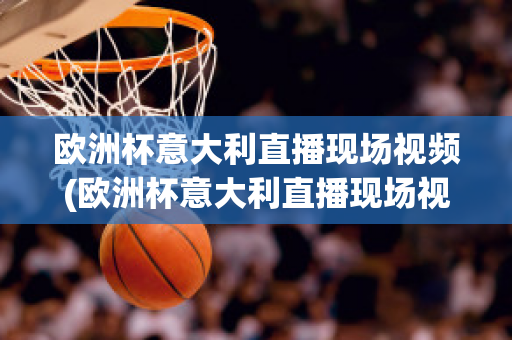 欧洲杯意大利直播现场视频(欧洲杯意大利直播现场视频在线观看)