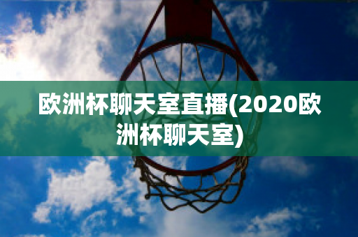 欧洲杯聊天室直播(2020欧洲杯聊天室)