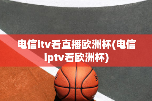 电信itv看直播欧洲杯(电信iptv看欧洲杯)