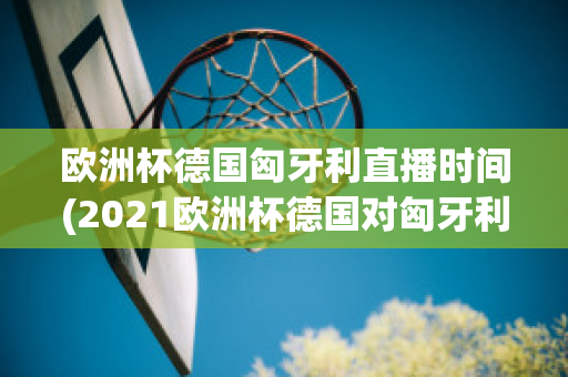 欧洲杯德国匈牙利直播时间(2021欧洲杯德国对匈牙利直播)