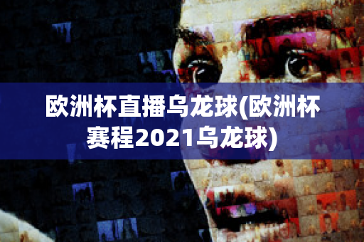 欧洲杯直播乌龙球(欧洲杯赛程2021乌龙球)