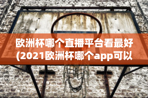 欧洲杯哪个直播平台看最好(2021欧洲杯哪个app可以看直播)