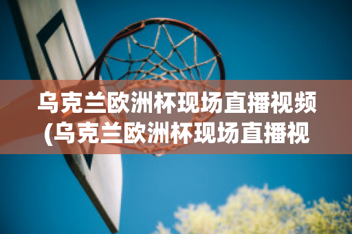 乌克兰欧洲杯现场直播视频(乌克兰欧洲杯现场直播视频在线观看)