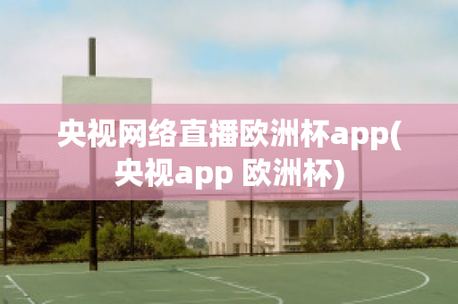 央视网络直播欧洲杯app(央视app 欧洲杯)