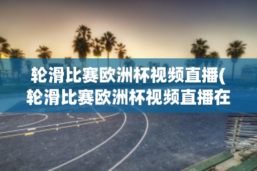 轮滑比赛欧洲杯视频直播(轮滑比赛欧洲杯视频直播在线观看)