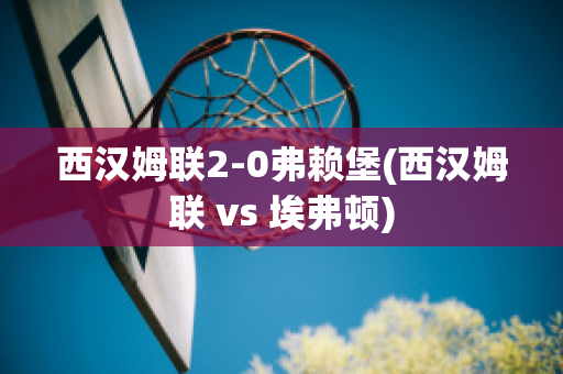 西汉姆联2-0弗赖堡(西汉姆联 vs 埃弗顿)