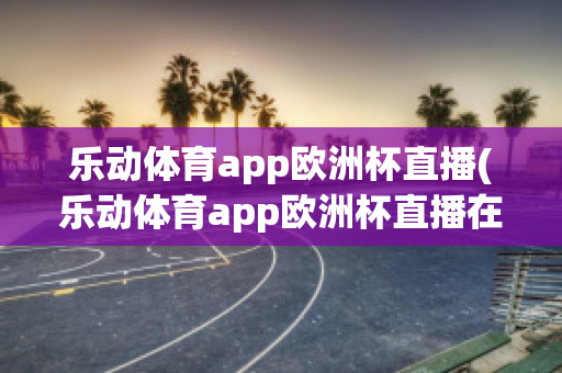 乐动体育app欧洲杯直播(乐动体育app欧洲杯直播在哪)