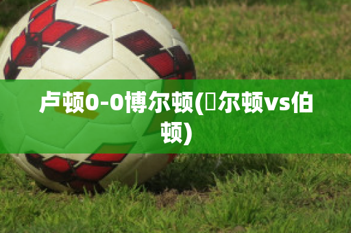 卢顿0-0博尔顿(愽尔顿vs伯顿)