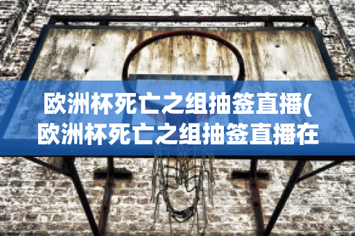 欧洲杯死亡之组抽签直播(欧洲杯死亡之组抽签直播在哪看)