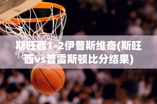 斯旺西1-2伊普斯维奇(斯旺西vs普雷斯顿比分结果)