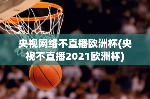 央视网络不直播欧洲杯(央视不直播2021欧洲杯)