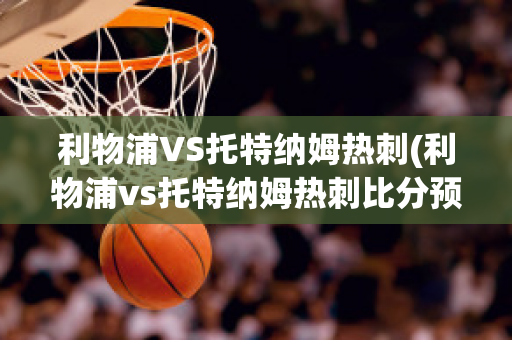 利物浦VS托特纳姆热刺(利物浦vs托特纳姆热刺比分预测)