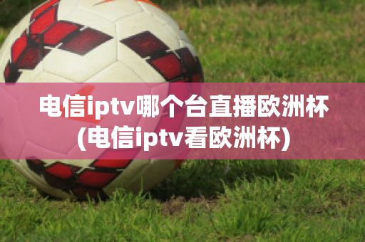 电信iptv哪个台直播欧洲杯(电信iptv看欧洲杯)