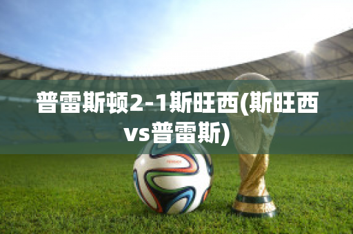 普雷斯顿2-1斯旺西(斯旺西vs普雷斯)