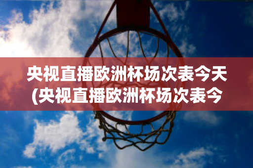 央视直播欧洲杯场次表今天(央视直播欧洲杯场次表今天几点开始)