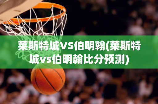 莱斯特城VS伯明翰(莱斯特城vs伯明翰比分预测)