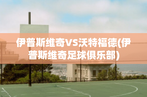 伊普斯维奇VS沃特福德(伊普斯维奇足球俱乐部)