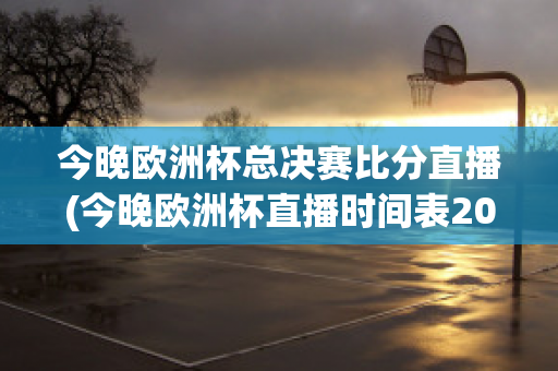 今晚欧洲杯总决赛比分直播(今晚欧洲杯直播时间表2021足球)