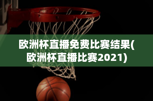 欧洲杯直播免费比赛结果(欧洲杯直播比赛2021)