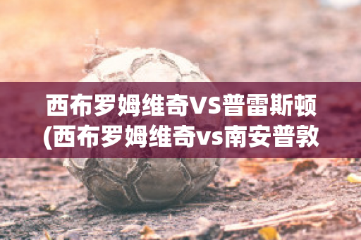 西布罗姆维奇VS普雷斯顿(西布罗姆维奇vs南安普敦聚胜顽球汇)