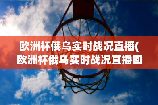 欧洲杯俄乌实时战况直播(欧洲杯俄乌实时战况直播回放)