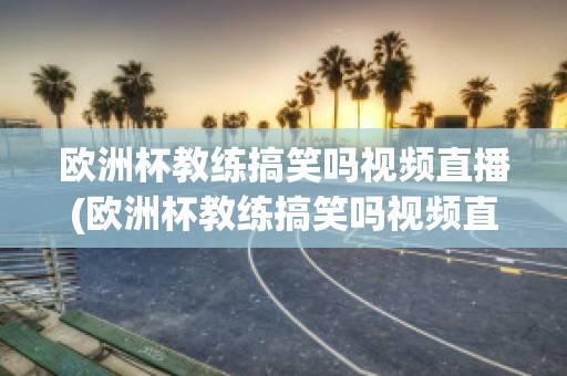 欧洲杯教练搞笑吗视频直播(欧洲杯教练搞笑吗视频直播在线观看)