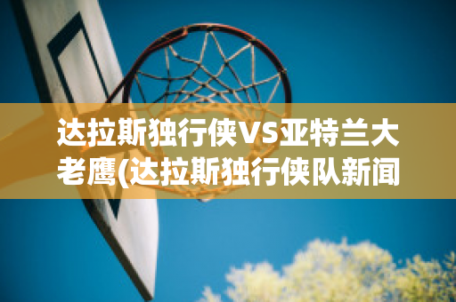 达拉斯独行侠VS亚特兰大老鹰(达拉斯独行侠队新闻)