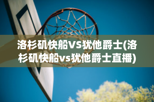 洛杉矶快船VS犹他爵士(洛杉矶快船vs犹他爵士直播)