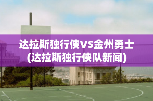 达拉斯独行侠VS金州勇士(达拉斯独行侠队新闻)