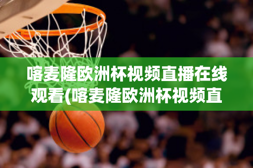 喀麦隆欧洲杯视频直播在线观看(喀麦隆欧洲杯视频直播在线观看高清)