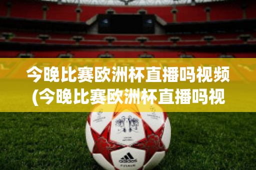 今晚比赛欧洲杯直播吗视频(今晚比赛欧洲杯直播吗视频在线观看)