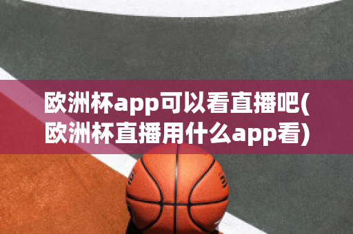 欧洲杯app可以看直播吧(欧洲杯直播用什么app看)