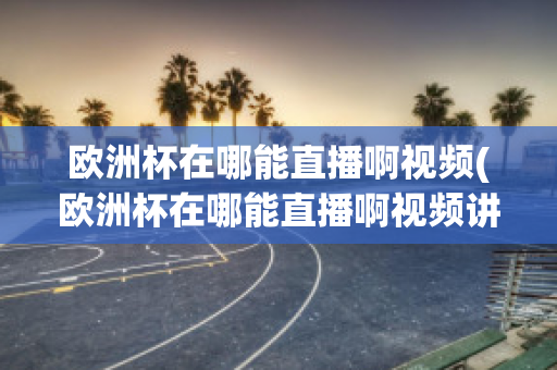 欧洲杯在哪能直播啊视频(欧洲杯在哪能直播啊视频讲解)