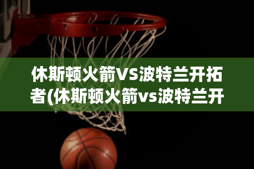 休斯顿火箭VS波特兰开拓者(休斯顿火箭vs波特兰开拓者预测)