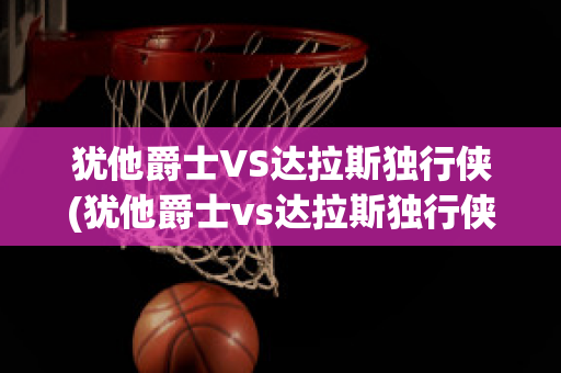 犹他爵士VS达拉斯独行侠(犹他爵士vs达拉斯独行侠直播)