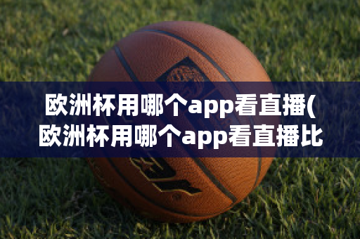 欧洲杯用哪个app看直播(欧洲杯用哪个app看直播比较好)