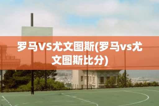 罗马VS尤文图斯(罗马vs尤文图斯比分)