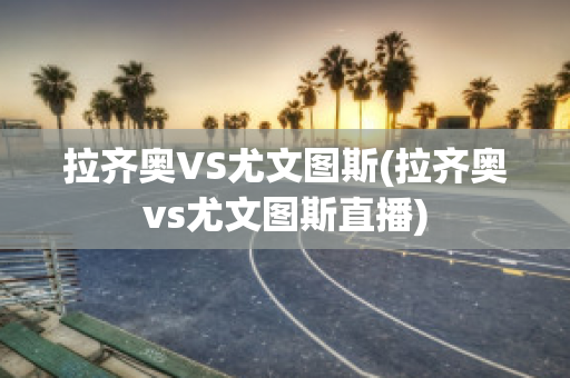 拉齐奥VS尤文图斯(拉齐奥vs尤文图斯直播)