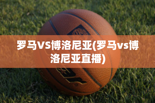 罗马VS博洛尼亚(罗马vs博洛尼亚直播)