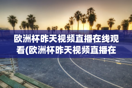 欧洲杯昨天视频直播在线观看(欧洲杯昨天视频直播在线观看高清)