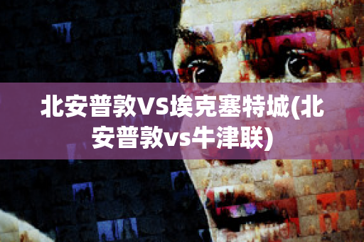 北安普敦VS埃克塞特城(北安普敦vs牛津联)