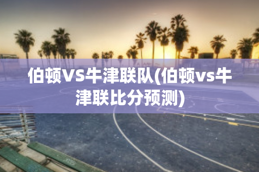 伯顿VS牛津联队(伯顿vs牛津联比分预测)