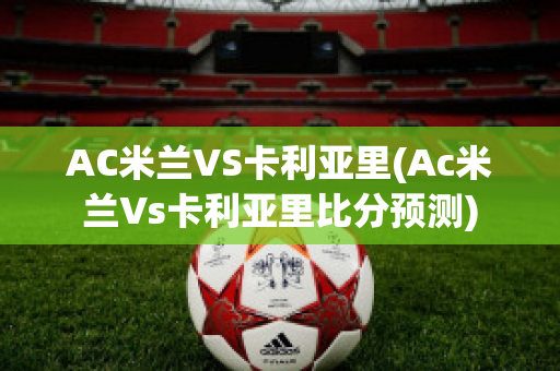 AC米兰VS卡利亚里(Ac米兰Vs卡利亚里比分预测)