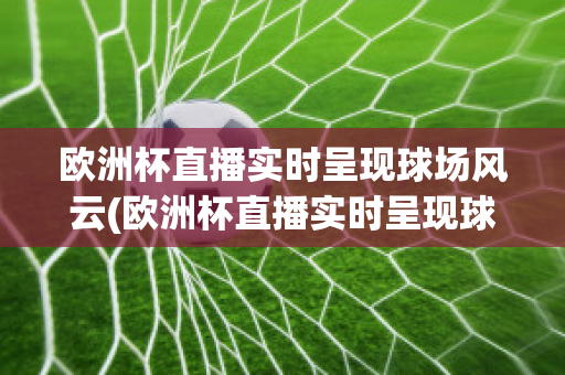 欧洲杯直播实时呈现球场风云(欧洲杯直播实时呈现球场风云,足球直播)