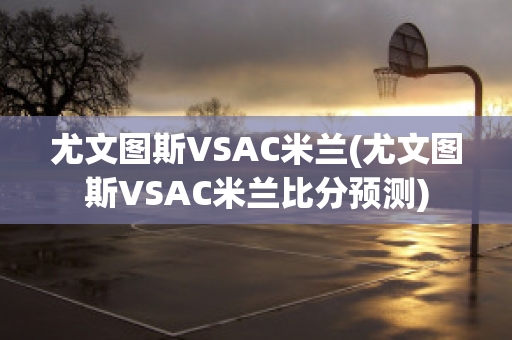 尤文图斯VSAC米兰(尤文图斯VSAC米兰比分预测)