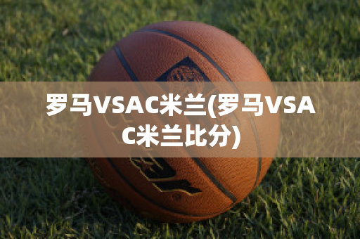 罗马VSAC米兰(罗马VSAC米兰比分)